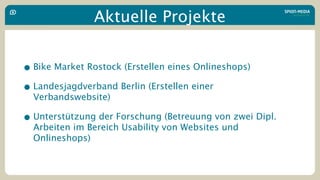 Aktuelle Projekte


• Bike Market Rostock (Erstellen eines Onlineshops)
• Landesjagdverband Berlin (Erstellen einer
  Verbandswebsite)

• Unterstützung der Forschung (Betreuung von zwei Dipl.
  Arbeiten im Bereich Usability von Websites und
  Onlineshops)
 