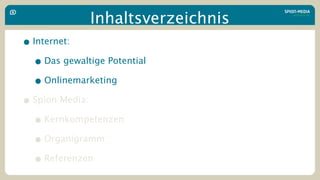 Inhaltsverzeichnis
• Internet:
  • Das gewaltige Potential
  • Onlinemarketing
• Spion Media:
  • Kernkompetenzen
  • Organigramm
  • Referenzen
 