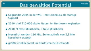 Das gewaltige Potential

• Gegründet 2005 in der WG - mit LeinenLos als Startup-
  Support

• 2010 sind 210.000 aktive Nutzer im Nordosten registriert
• 2010: 9 feste Mitarbeiter, 3 freie Mitarbeiter
• Monatlich werden 110 Mio. Seitenaufrufe von 2,5 Mio
  Besuchern erzeugt

• größtes Onlineportal im Nordosten Deutschlands
 