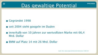 Das gewaltige Potential


• Gegründet 1998
• seit 2004 steht googeln im Duden
• innerhalb von 10 Jahren zur wertvollsten Marke mit 66,4
  Mrd. Dollar

• BMW auf Platz 14 mit 26 Mrd. Dollar
                                        Quelle: http://www.spiegel.de/fotostrecke/fotostrecke-21060.html
 