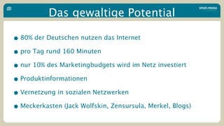 Das gewaltige Potential

• 80% der Deutschen nutzen das Internet
• pro Tag rund 160 Minuten
• nur 10% des Marketingbudgets wird im Netz investiert
• Produktinformationen
• Vernetzung in sozialen Netzwerken
• Meckerkasten (Jack Wolfskin, Zensursula, Merkel, Blogs)
 
