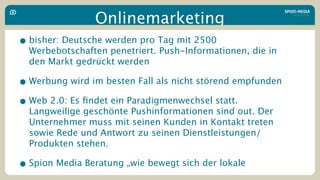 Onlinemarketing
• bisher: Deutsche werden pro Tag mit 2500
  Werbebotschaften penetriert. Push-Informationen, die in
  den Markt gedrückt werden

• Werbung wird im besten Fall als nicht störend empfunden
• Web 2.0: Es ﬁndet ein Paradigmenwechsel statt.
  Langweilige geschönte Pushinformationen sind out. Der
  Unternehmer muss mit seinen Kunden in Kontakt treten
  sowie Rede und Antwort zu seinen Dienstleistungen/
  Produkten stehen.

• Spion Media Beratung „wie bewegt sich der lokale
 