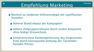 Empfehlung Marketing

• Wechsel zu moderner Onlinestrategie mit signiﬁkanten
  Vorteilen:

 • Höherer Brand Impact der Kampagnen
 • Höhere Zielgruppenrelevanz durch exakte Ansprache
   ohne leidige Streuverluste

 • kompromisslose Kostenoptimierung des eingesetzten
   Etats durch konsequente Senkung des Tausender-
   Kontakt-Preises
 