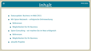 Inhalt

• Statusupdate: Business im Web 2011
• MV-Spion Netzwerk - erfolgreiche Onlinewerbung
 • Referenzen
 • Möglichkeiten für Ihr Business
• Spion Consulting - wir machen Sie im Netz erfolgreich
 • Referenzen
 • Möglichkeiten für Ihr Business
• aktuelle Projekte
 