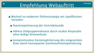 Empfehlung Webauftritt

• Wechsel zu moderner Onlinestrategie mit signiﬁkanten
  Vorteilen:

 • Nutzenoptimierung der Vertriebskanäle
 • Höhere Zielgruppenrelevanz durch exakte Ansprache
   ohne leidige Streuverluste

 • kompromisslose Kostenoptimierung des eingesetzten
   Etats durch konsequente Suchmaschinenoptimierung
 