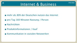 Internet & Business

• mehr als 80% der Deutschen nutzen das Internet
• pro Tag 160 Minuten Nutzung / Person
• Nachrichten
• Produktinformationen / Kauf
• Kommunikation in sozialen Netzwerken
 