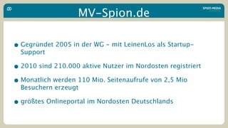 MV-Spion.de

• Gegründet 2005 in der WG - mit LeinenLos als Startup-
  Support

• 2010 sind 210.000 aktive Nutzer im Nordosten registriert
• Monatlich werden 110 Mio. Seitenaufrufe von 2,5 Mio
  Besuchern erzeugt

• größtes Onlineportal im Nordosten Deutschlands
 