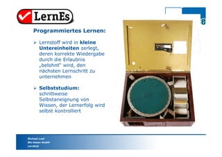 Michael Loef
Bfz-Essen GmbH
LernEs®
Programmiertes Lernen:
 Lernstoff wird in kleine
Untereinheiten zerlegt,
deren korrekte Wiedergabe
durch die Erlaubnis
„belohnt“ wird, den
nächsten Lernschritt zu
unternehmen
 Selbststudium:
schrittweise
Selbstaneignung von
Wissen, der Lernerfolg wird
selbst kontrolliert
 