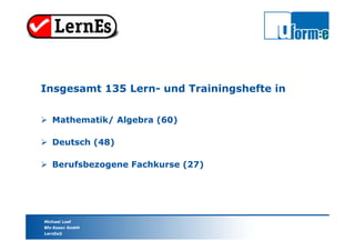 Michael Loef
Bfz-Essen GmbH
LernEs®
Insgesamt 135 Lern- und Trainingshefte in
 Mathematik/ Algebra (60)
 Deutsch (48)
 Berufsbezogene Fachkurse (27)
 