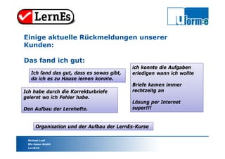 Michael Loef
Bfz-Essen GmbH
LernEs®
Organisation und der Aufbau der LernEs-Kurse
Einige aktuelle Rückmeldungen unserer
Kunden:
Das fand ich gut:
Ich habe durch die Korrekturbriefe
gelernt wo ich Fehler habe.
Den Aufbau der Lernhefte.
ich konnte die Aufgaben
erledigen wann ich wollte
Briefe kamen immer
rechtzeitg an
Lösung per Internet
super!!!
Ich fand das gut, dass es sowas gibt,
da ich es zu Hause lernen konnte.
 