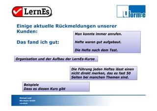Michael Loef
Bfz-Essen GmbH
LernEs®
Organisation und der Aufbau der LernEs-Kurse
Einige aktuelle Rückmeldungen unserer
Kunden:
Das fand ich gut:
Die Führung jeden Heftes lässt einen
nicht direkt merken, das es fast 50
Seiten bei manchen Themen sind.
Beispiele
Dass es diesen Kurs gibt
Man konnte immer anrufen.
Hefte waren gut aufgebaut.
Die Hefte nach dem Test.
 