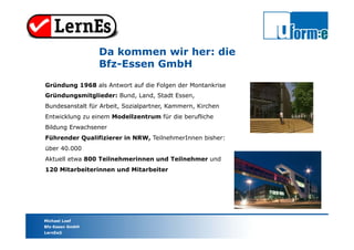 Michael Loef
Bfz-Essen GmbH
LernEs®
Da kommen wir her: die
Bfz-Essen GmbH
Gründung 1968 als Antwort auf die Folgen der Montankrise
Gründungsmitglieder: Bund, Land, Stadt Essen,
Bundesanstalt für Arbeit, Sozialpartner, Kammern, Kirchen
Entwicklung zu einem Modellzentrum für die berufliche
Bildung Erwachsener
Führender Qualifizierer in NRW, TeilnehmerInnen bisher:
über 40.000
Aktuell etwa 800 Teilnehmerinnen und Teilnehmer und
120 Mitarbeiterinnen und Mitarbeiter
 