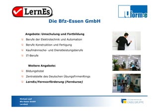 Marion Krimphove-Engel
LernEs/Fernvorförderung
Michael Loef
Bfz-Essen GmbH
LernEs®
Die Bfz-Essen GmbH
Angebote: Umschulung und Fortbildung
Berufe der Elektrotechnik und Automation
Berufe Konstruktion und Fertigung
Kaufmännische- und Dienstleistungsberufe
IT-Berufe
Weitere Angebote:
Bildungshotel
Zentralstelle des Deutschen ÜbungsFirmenRings
LernEs/Fernvorförderung (Fernkurse)
 
