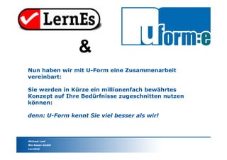 Michael Loef
Bfz-Essen GmbH
LernEs®
Nun haben wir mit U-Form eine Zusammenarbeit
vereinbart:
Sie werden in Kürze ein millionenfach bewährtes
Konzept auf Ihre Bedürfnisse zugeschnitten nutzen
können:
denn: U-Form kennt Sie viel besser als wir!
&
 