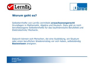 Michael Loef
Bfz-Essen GmbH
LernEs®
Selbstlernhefte von LernEs vermitteln erwachsenengerecht
Grundlagen in Mathematik, Algebra und Deutsch. Dazu gibt es noch
berufsbezogene Selbstlernhefte für das kaufmännische Berufsfeld und
Elektrotechnik/ Mechanik.
Worum geht es?
Dadurch können sich Menschen, die eine Ausbildung, ein Studium
oder einen beruflichen Wiedereinstieg vor sich haben, selbstständig
Basiswissen aneignen.
 