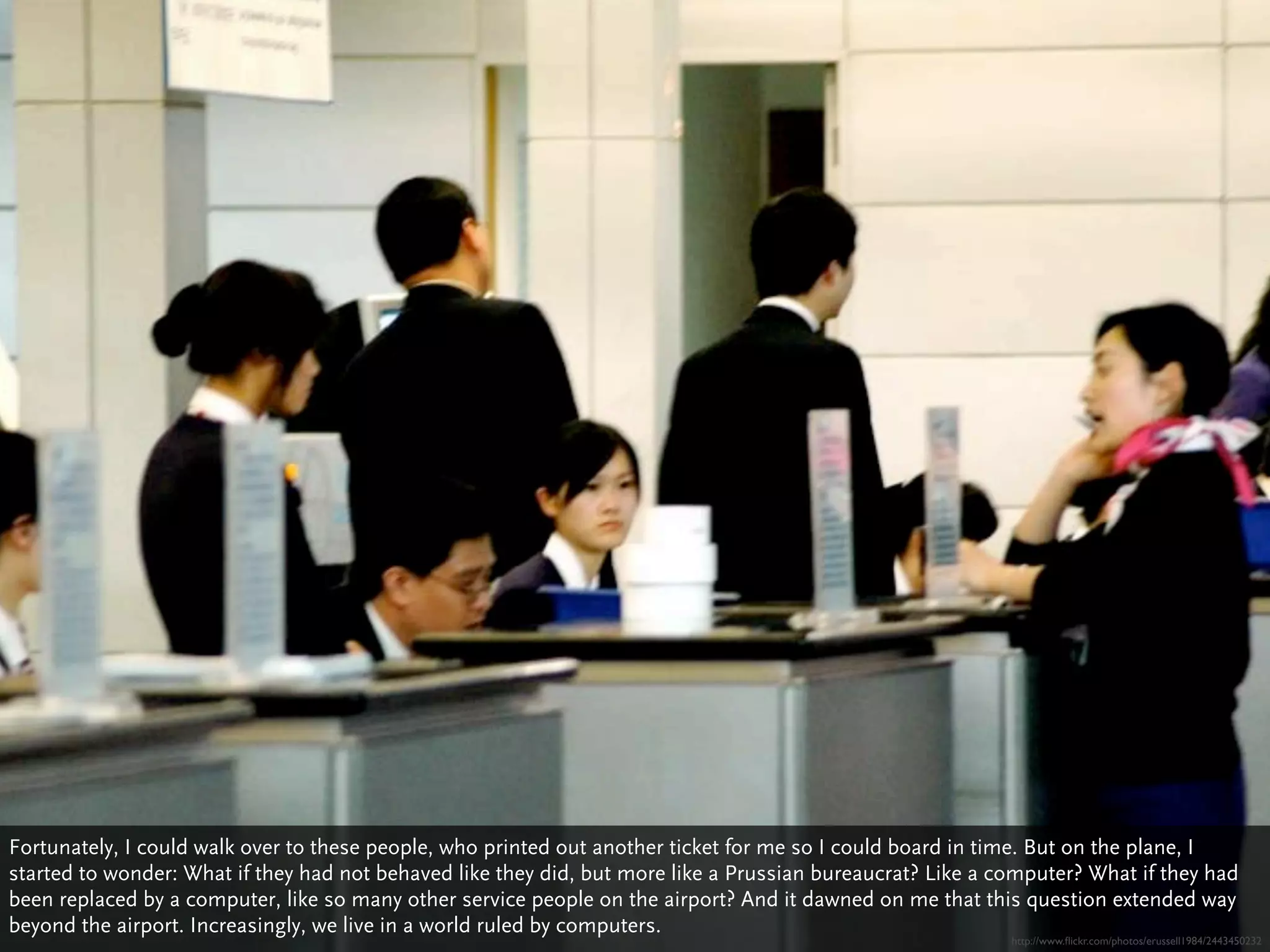 Fortunately, I could walk over to these people, who printed out another ticket for me so I could board in time. But on the plane, I
started to wonder: What if they had not behaved like they did, but more like a Prussian bureaucrat? Like a computer? What if they had
been replaced by a computer, like so many other service people on the airport? And it dawned on me that this question extended way
beyond the airport. Increasingly, we live in a world ruled by computers.
                                                                                                            http://www.ﬂickr.com/photos/erussell1984/2443450232
 