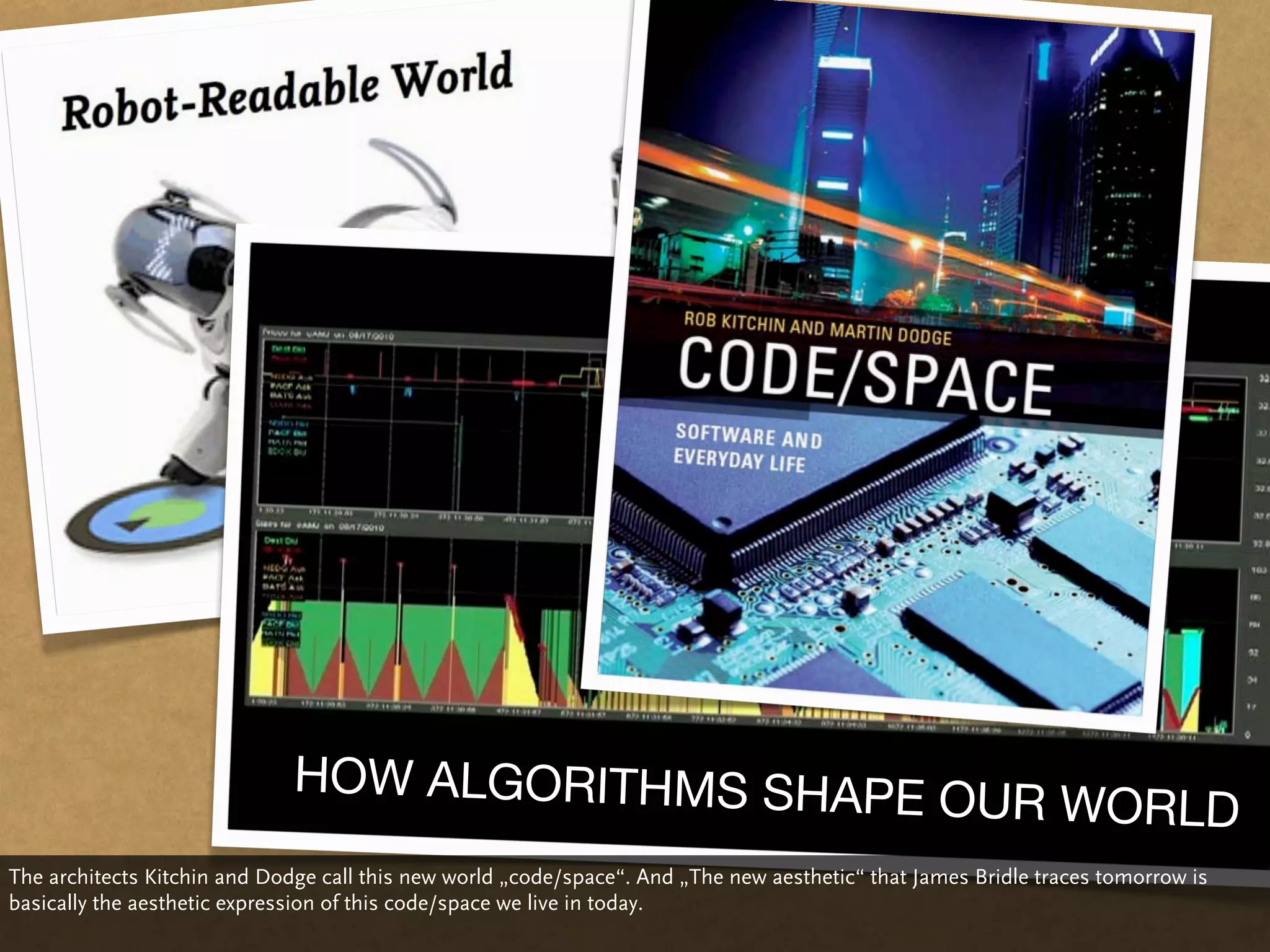 HOW ALGORITHMS SHAPE
                                                                                                  OUR WORLD
The architects Kitchin and Dodge call this new world „code/space“. And „The new aesthetic“ that James Bridle traces tomorrow is
basically the aesthetic expression of this code/space we live in today.
 