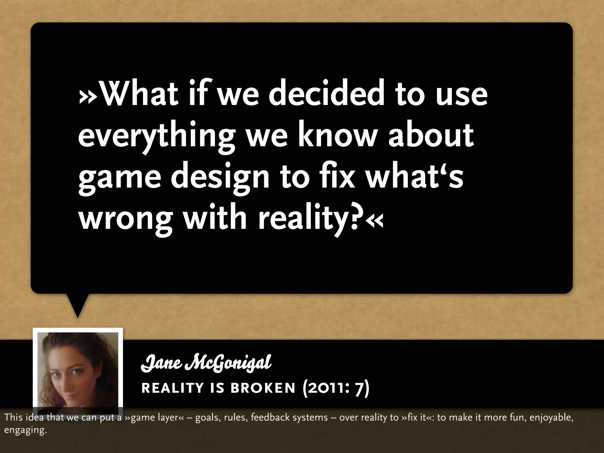 »What if we decided to use
                 everything we know about
                 game design to fix what‘s
                 wrong with reality?«


                               Jane McGonigal
                               reality is broken (2011: 7)
This idea that we can put a »game layer« – goals, rules, feedback systems – over reality to »fix it«: to make it more fun, enjoyable,
engaging.
 