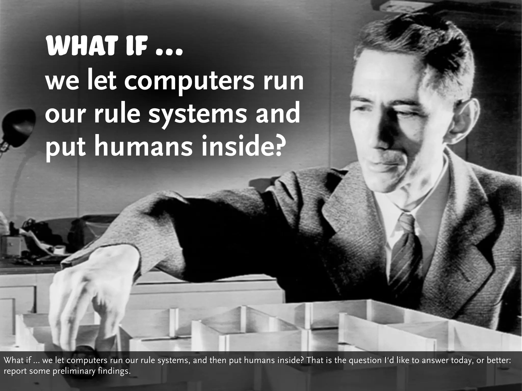 What if ...
          we let computers run
          our rule systems and
          put humans inside?




What if … we let computers run our rule systems, and then put humans inside? That is the question I‘d like to answer today, or better:
report some preliminary findings.
 