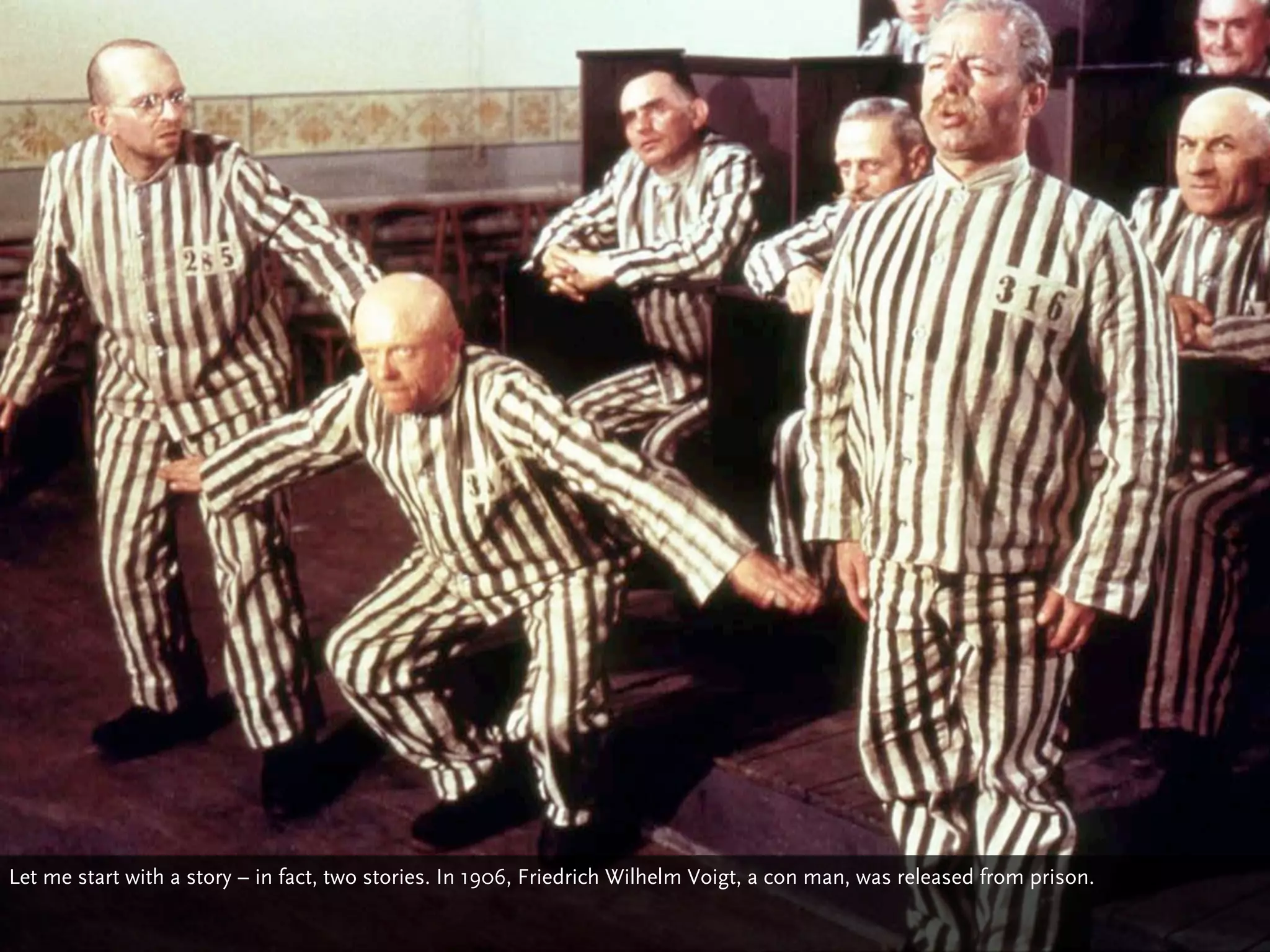 Let me start with a story – in fact, two stories. In 1906, Friedrich Wilhelm Voigt, a con man, was released from prison.
 