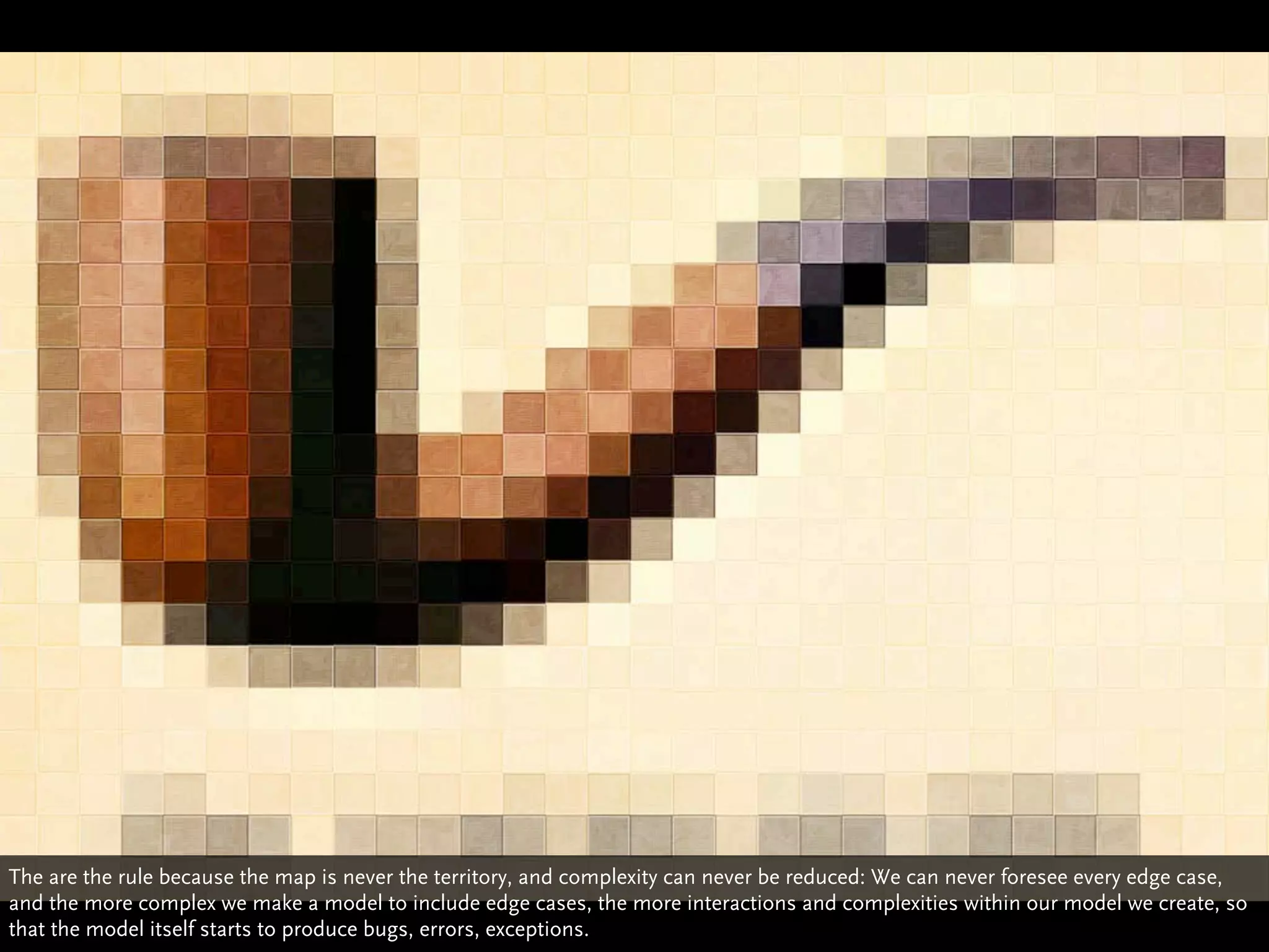 The are the rule because the map is never the territory, and complexity can never be reduced: We can never foresee every edge case,
and the more complex we make a model to include edge cases, the more interactions and complexities within our model we create, so
that the model itself starts to produce bugs, errors, exceptions.
 