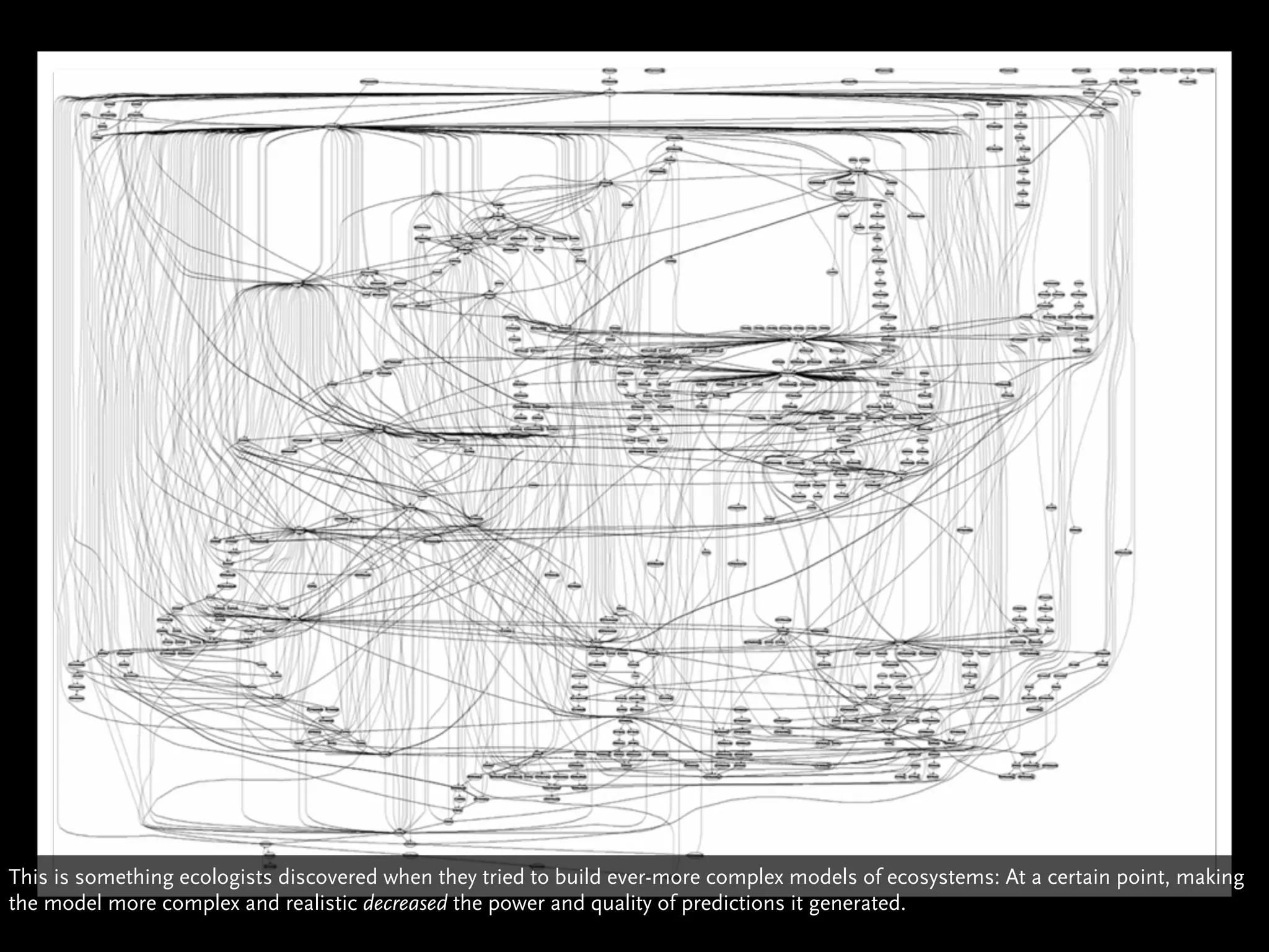 This is something ecologists discovered when they tried to build ever-more complex models of ecosystems: At a certain point, making
the model more complex and realistic decreased the power and quality of predictions it generated.
 
