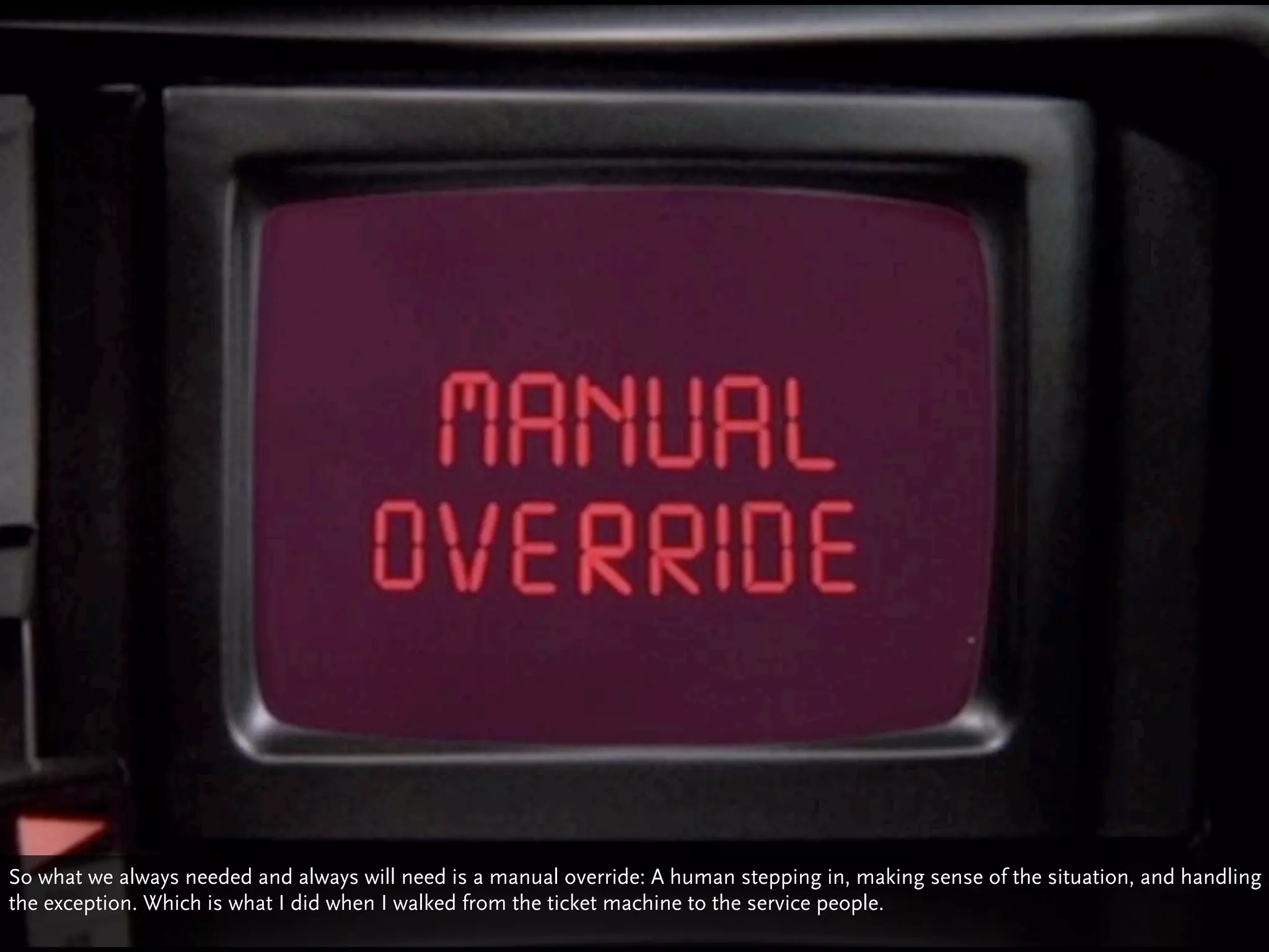 So what we always needed and always will need is a manual override: A human stepping in, making sense of the situation, and handling
the exception. Which is what I did when I walked from the ticket machine to the service people.
 