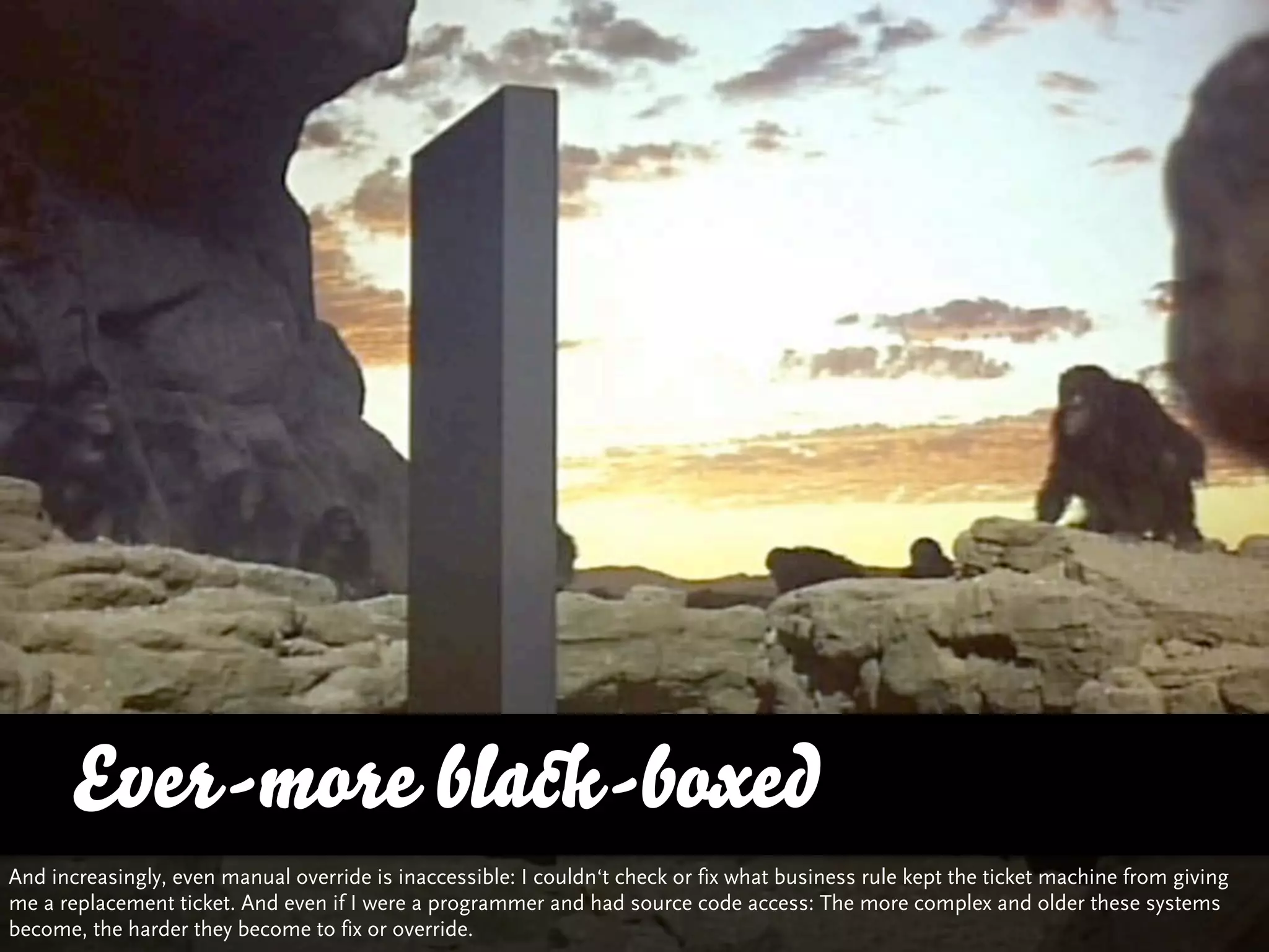 Ever-more black-boxed
And increasingly, even manual override is inaccessible: I couldn‘t check or fix what business rule kept the ticket machine from giving
me a replacement ticket. And even if I were a programmer and had source code access: The more complex and older these systems
become, the harder they become to fix or override.                                                          http://www.ﬂickr.com/photos/target_man_2000/5544736415/
 