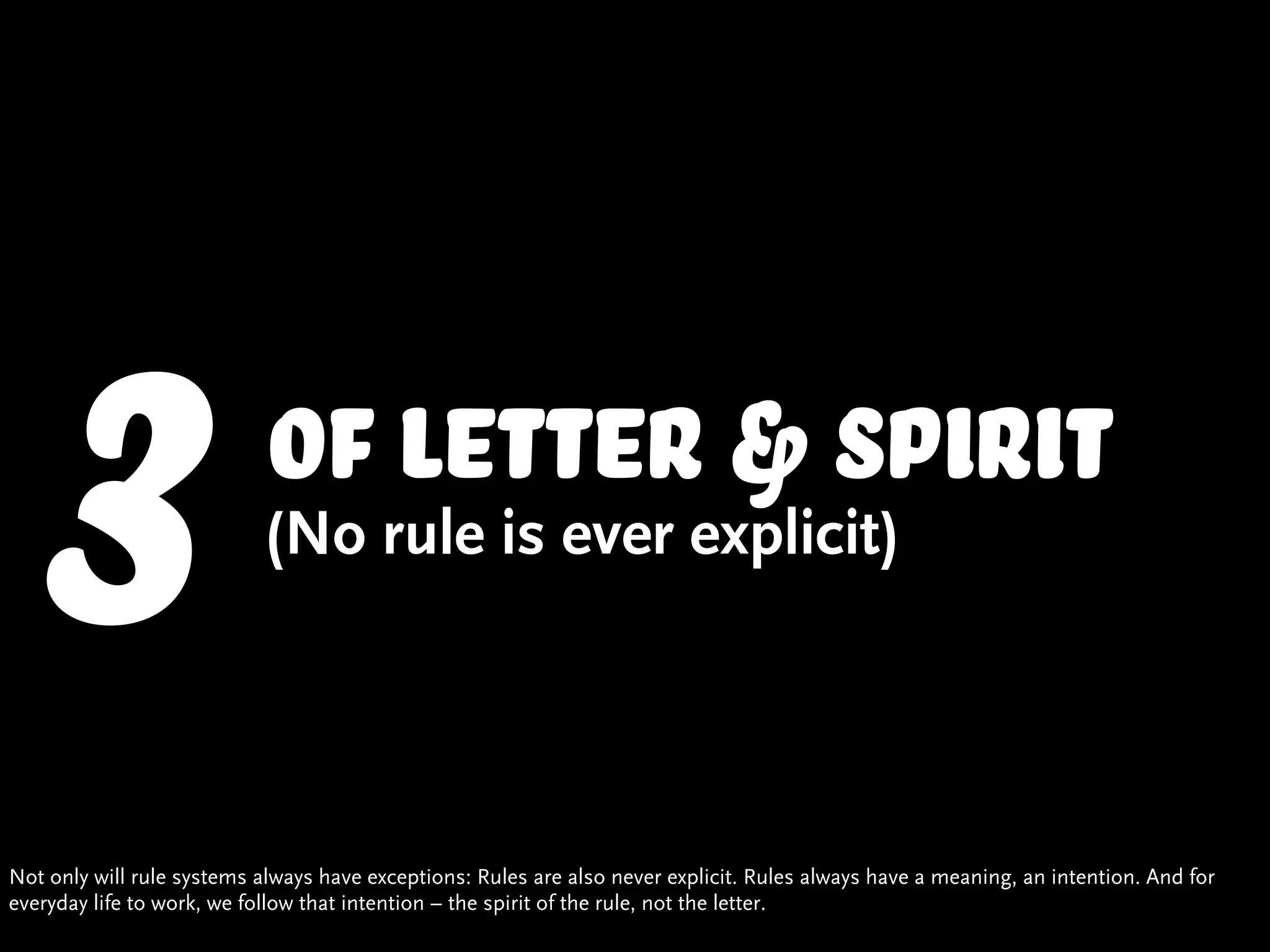 3                     of letter & spirit
                           (No rule is ever explicit)




Not only will rule systems always have exceptions: Rules are also never explicit. Rules always have a meaning, an intention. And for
everyday life to work, we follow that intention – the spirit of the rule, not the letter.
 