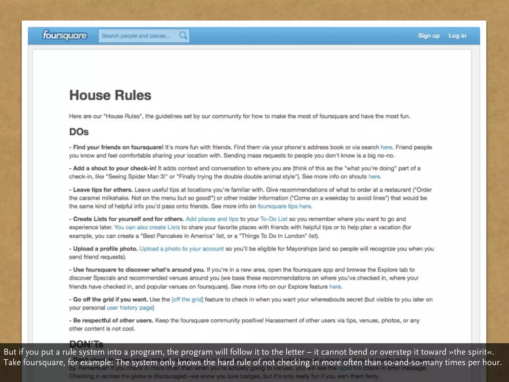 But if you put a rule system into a program, the program will follow it to the letter – it cannot bend or overstep it toward »the spirit«.
Take foursquare, for example: The system only knows the hard rule of not checking in more often than so-and-so-many times per hour.
 
