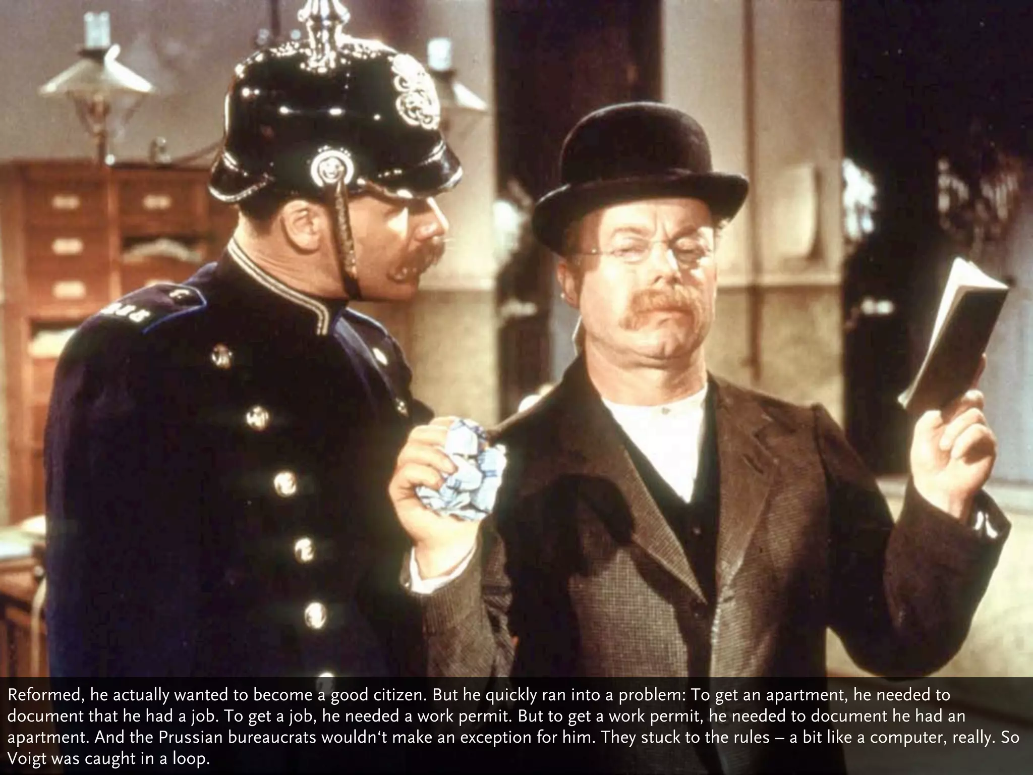 Reformed, he actually wanted to become a good citizen. But he quickly ran into a problem: To get an apartment, he needed to
document that he had a job. To get a job, he needed a work permit. But to get a work permit, he needed to document he had an
apartment. And the Prussian bureaucrats wouldn‘t make an exception for him. They stuck to the rules – a bit like a computer, really. So
Voigt was caught in a loop.
 