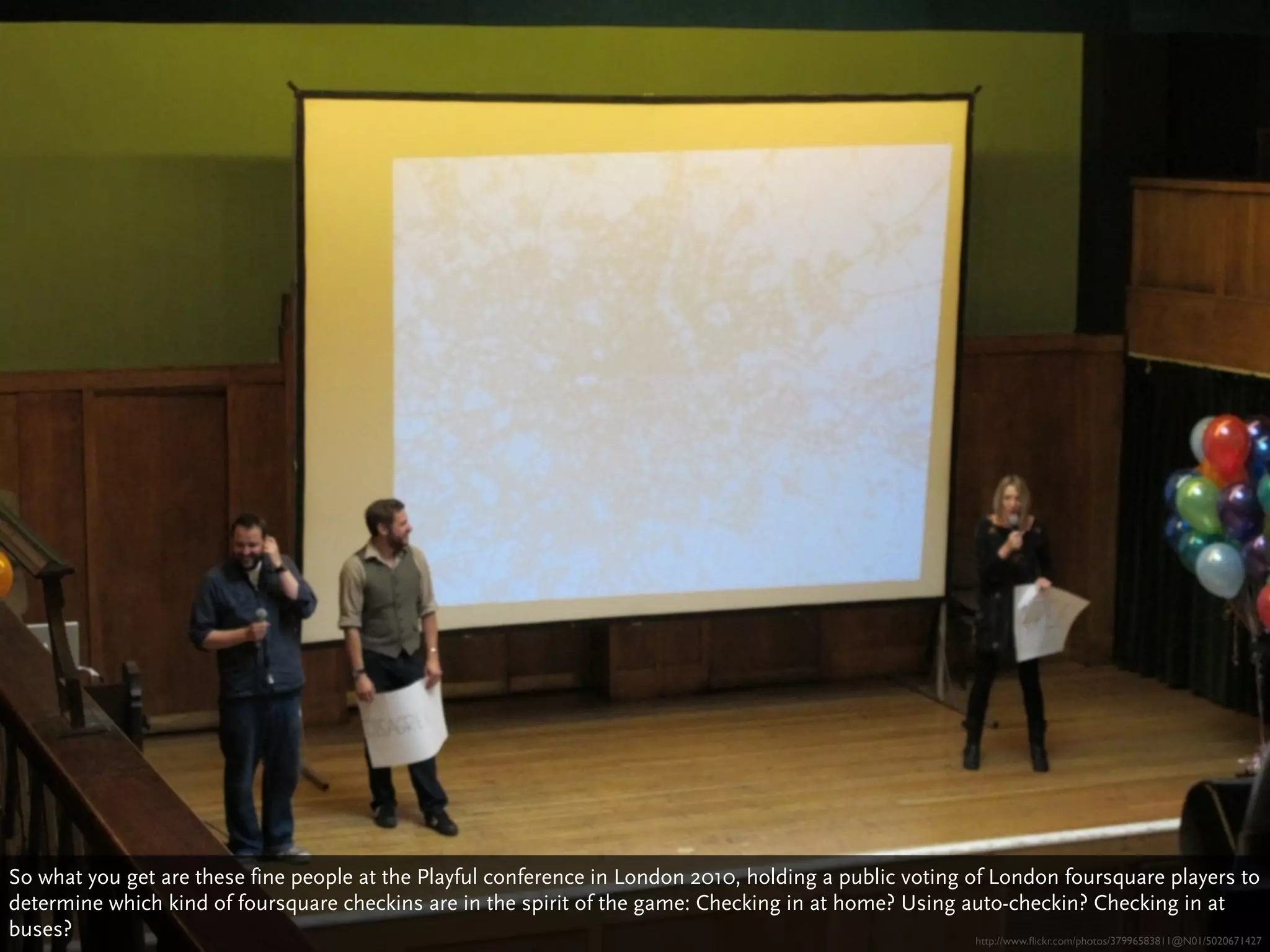 So what you get are these fine people at the Playful conference in London 2010, holding a public voting of London foursquare players to
determine which kind of foursquare checkins are in the spirit of the game: Checking in at home? Using auto-checkin? Checking in at
buses?                                                                                                   http://www.ﬂickr.com/photos/37996583811@N01/5020671427
 