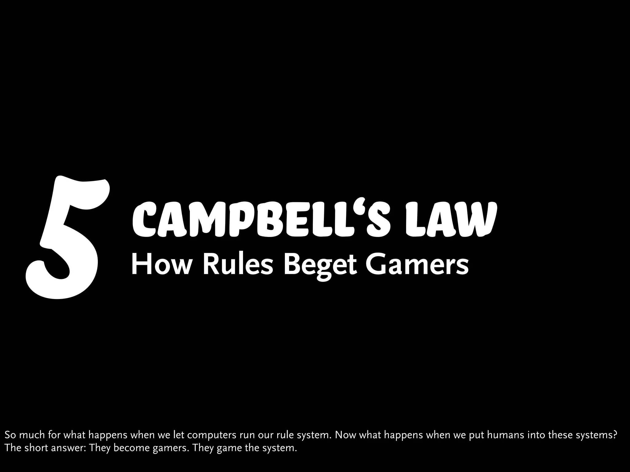 5                   campbell‘s law
                         How Rules Beget Gamers




So much for what happens when we let computers run our rule system. Now what happens when we put humans into these systems?
The short answer: They become gamers. They game the system.
 