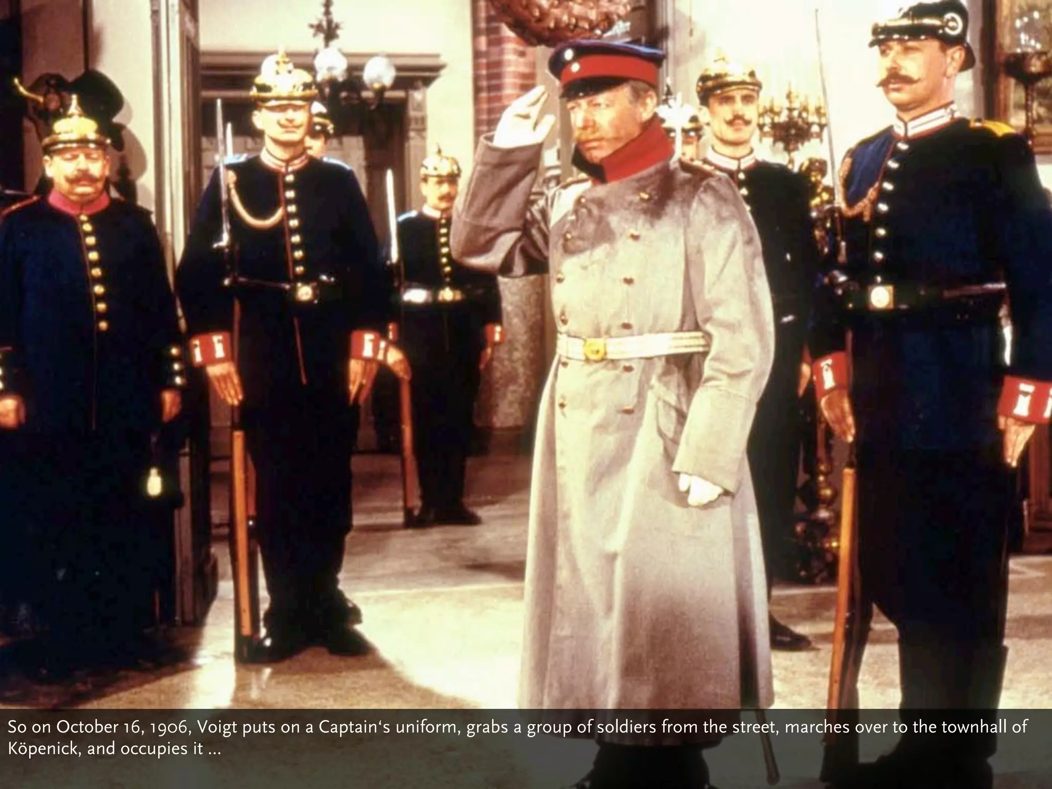 So on October 16, 1906, Voigt puts on a Captain‘s uniform, grabs a group of soldiers from the street, marches over to the townhall of
Köpenick, and occupies it ...
 