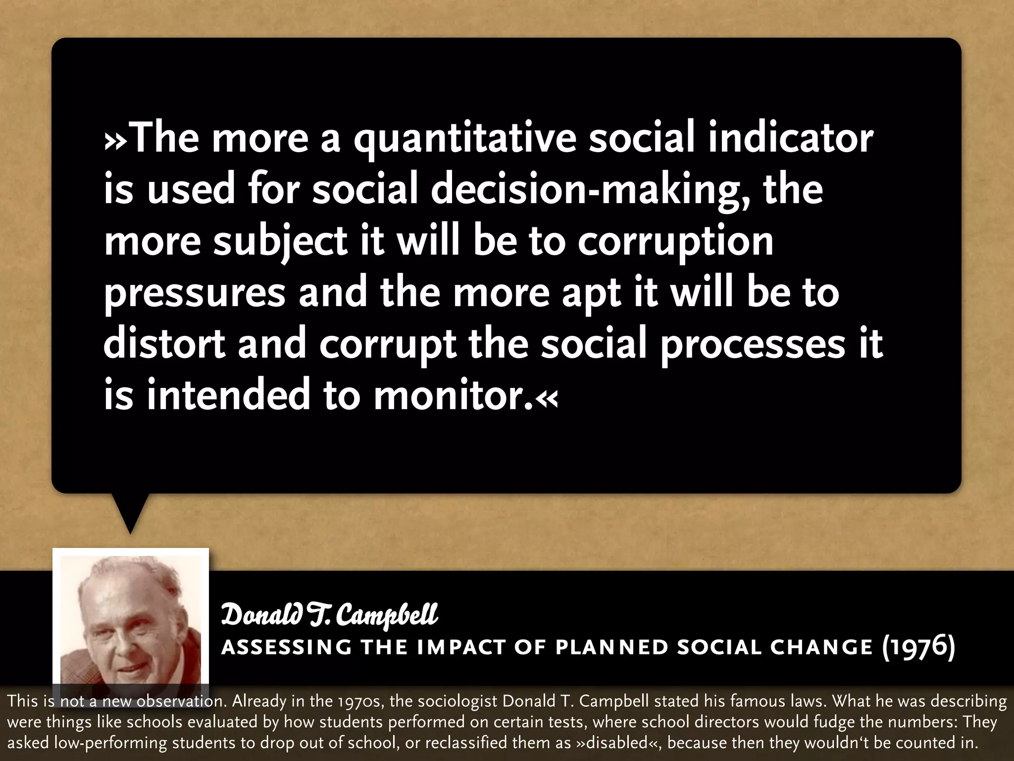 »The more a quantitative social indicator
            is used for social decision-making, the
            more subject it will be to corruption
            pressures and the more apt it will be to
            distort and corrupt the social processes it
            is intended to monitor.«



                            Donald T. Campbell
                            assessing the impact of planned social change (1976)
This is not a new observation. Already in the 1970s, the sociologist Donald T. Campbell stated his famous laws. What he was describing
were things like schools evaluated by how students performed on certain tests, where school directors would fudge the numbers: They
asked low-performing students to drop out of school, or reclassified them as »disabled«, because then they wouldn‘t be counted in.
 