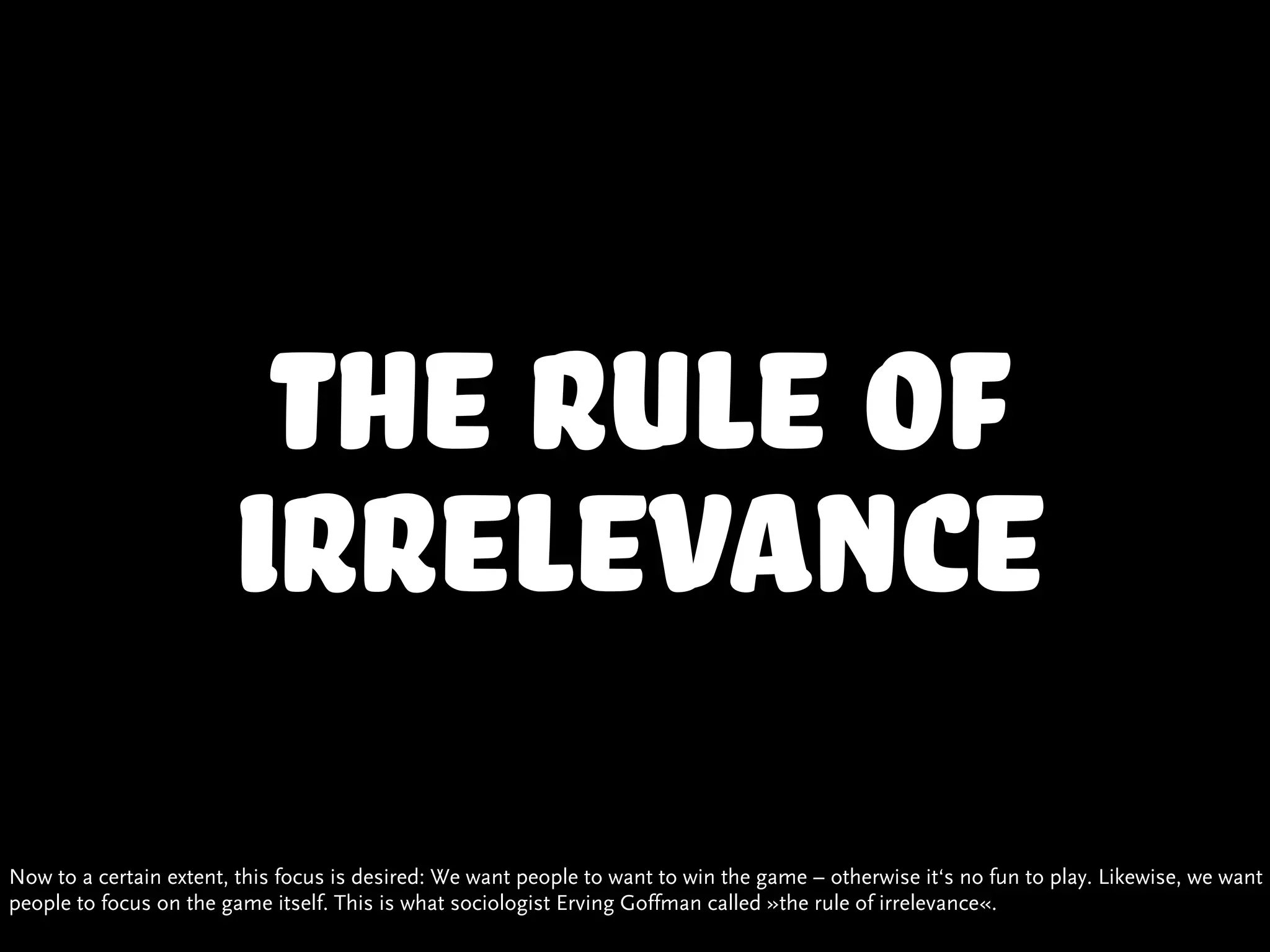 the rule of
                        irrelevance
Now to a certain extent, this focus is desired: We want people to want to win the game – otherwise it‘s no fun to play. Likewise, we want
people to focus on the game itself. This is what sociologist Erving Goffman called »the rule of irrelevance«.
 