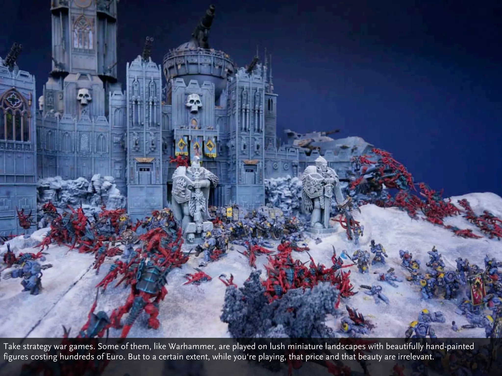 Take strategy war games. Some of them, like Warhammer, are played on lush miniature landscapes with beautifully hand-painted
figures costing hundreds of Euro. But to a certain extent, while you‘re playing, that price and that beauty are irrelevant.
 