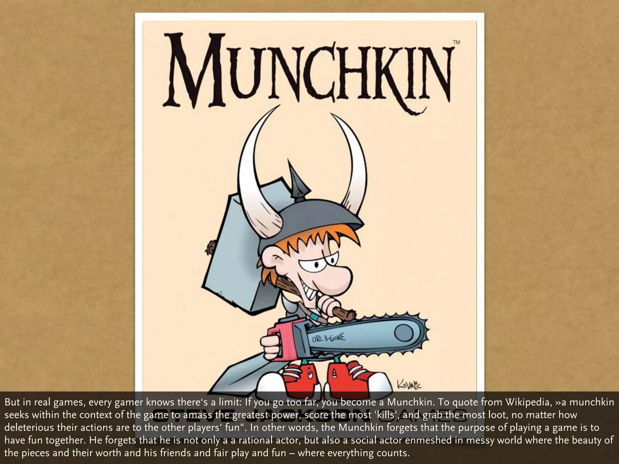 But in real games, every gamer knows there‘s a limit: If you go too far, you become a Munchkin. To quote from Wikipedia, »a munchkin
seeks within the context of the game to amass the greatest power, score the most 'kills', and grab the most loot, no matter how
deleterious their actions are to the other players' fun". In other words, the Munchkin forgets that the purpose of playing a game is to
have fun together. He forgets that he is not only a a rational actor, but also a social actor enmeshed in messy world where the beauty of
the pieces and their worth and his friends and fair play and fun – where everything counts.
 