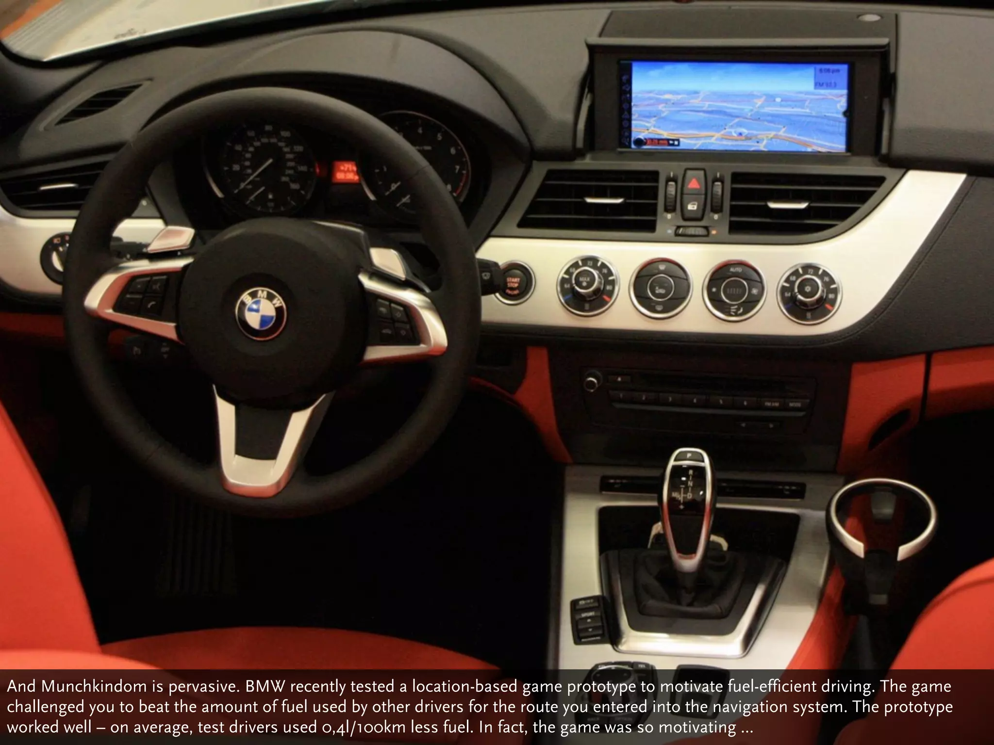 And Munchkindom is pervasive. BMW recently tested a location-based game prototype to motivate fuel-efficient driving. The game
challenged you to beat the amount of fuel used by other drivers for the route you entered into the navigation system. The prototype
worked well – on average, test drivers used 0,4l/100km less fuel. In fact, the game was so motivating ...
 