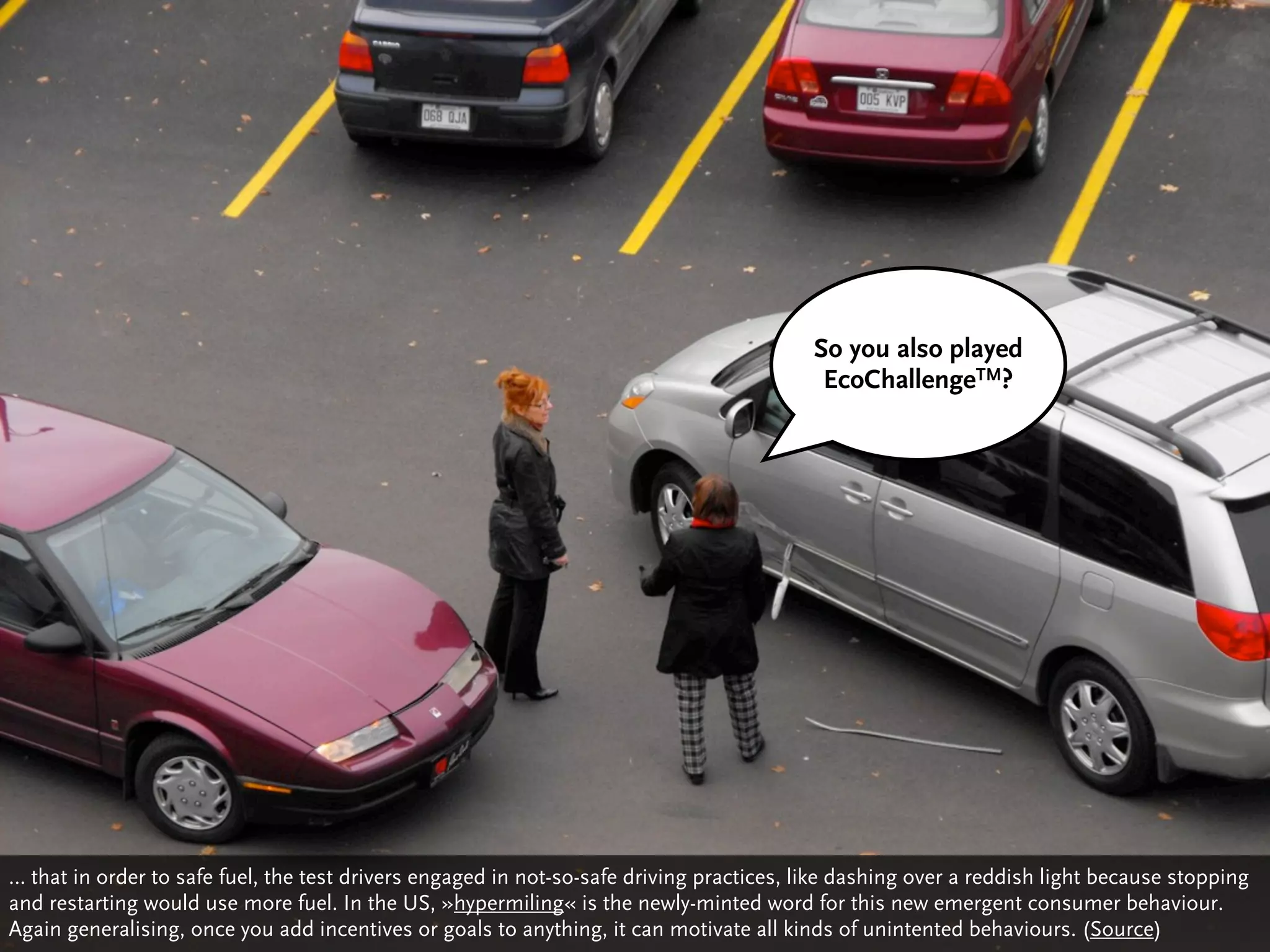 So you also played
                                                                                           EcoChallengeTM?




… that in order to safe fuel, the test drivers engaged in not-so-safe driving practices, like dashing over a reddish light because stopping
and restarting would use more fuel. In the US, »hypermiling« is the newly-minted word for this new emergent consumer behaviour.
Again generalising, once you add incentives or goals to anything, it can motivate all kinds of unintented behaviours. (Source)
 