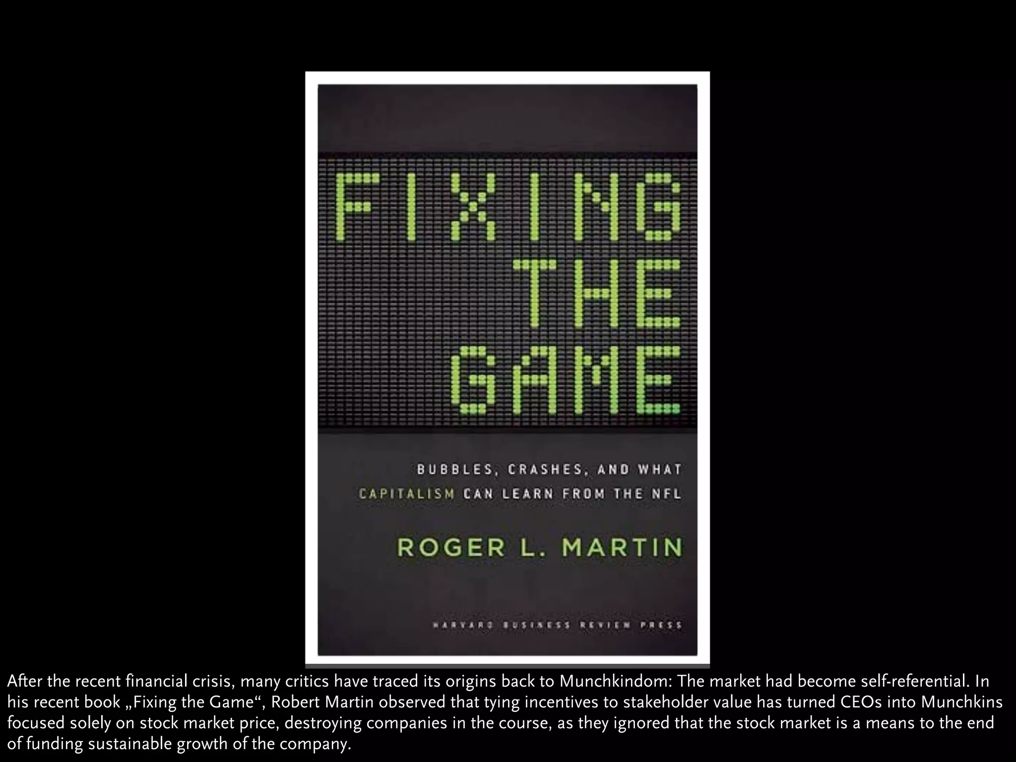 After the recent financial crisis, many critics have traced its origins back to Munchkindom: The market had become self-referential. In
his recent book „Fixing the Game“, Robert Martin observed that tying incentives to stakeholder value has turned CEOs into Munchkins
focused solely on stock market price, destroying companies in the course, as they ignored that the stock market is a means to the end
of funding sustainable growth of the company.
 