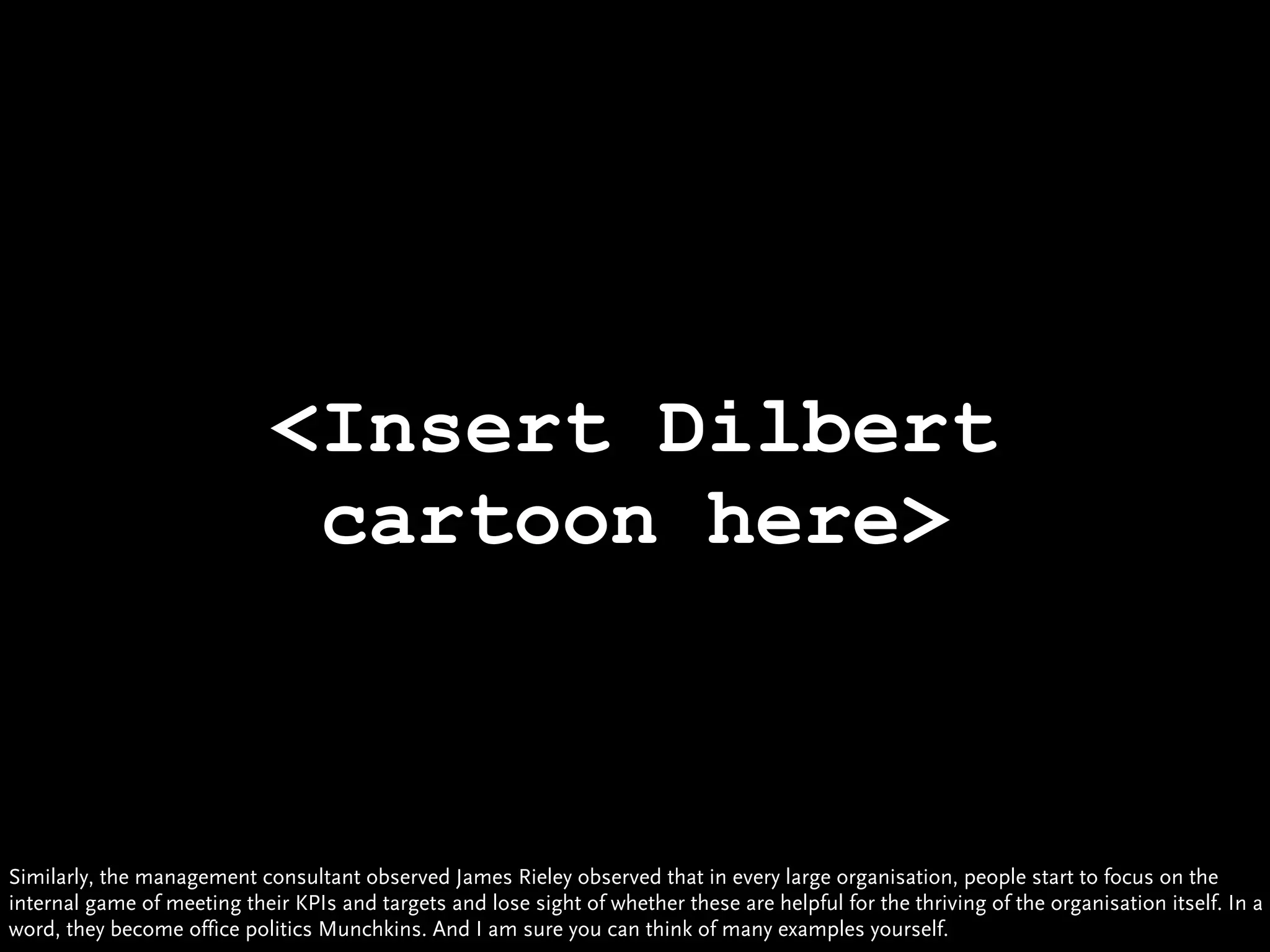<Insert Dilbert
                              cartoon here>



Similarly, the management consultant observed James Rieley observed that in every large organisation, people start to focus on the
internal game of meeting their KPIs and targets and lose sight of whether these are helpful for the thriving of the organisation itself. In a
word, they become office politics Munchkins. And I am sure you can think of many examples yourself.
 