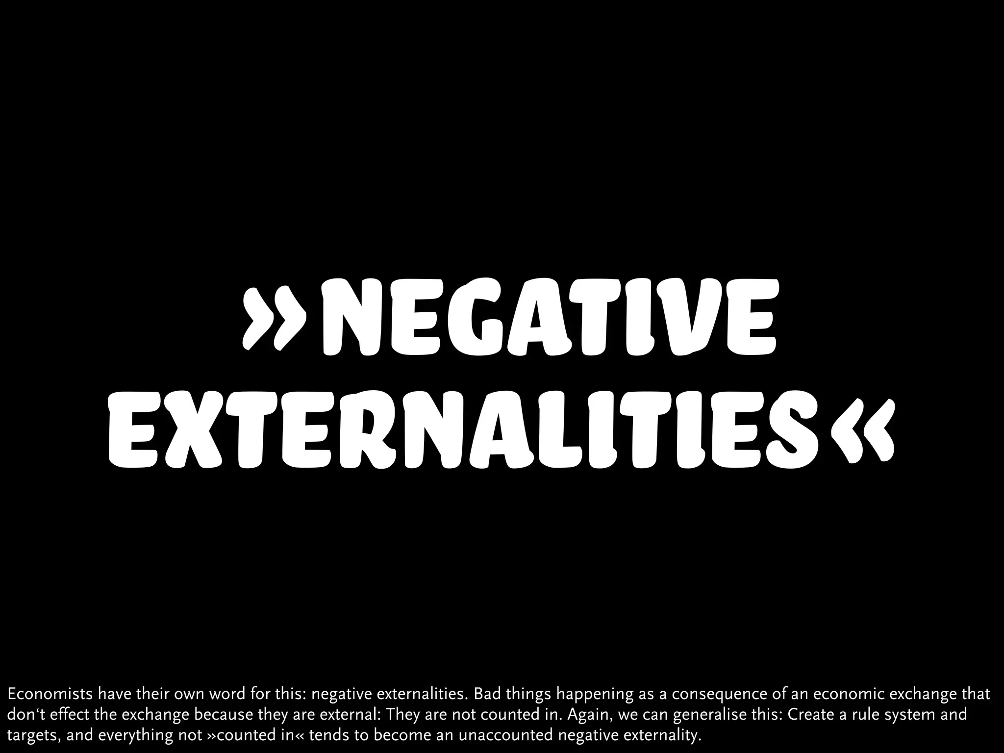 »negative
            externalities«
Economists have their own word for this: negative externalities. Bad things happening as a consequence of an economic exchange that
don‘t effect the exchange because they are external: They are not counted in. Again, we can generalise this: Create a rule system and
targets, and everything not »counted in« tends to become an unaccounted negative externality.
 
