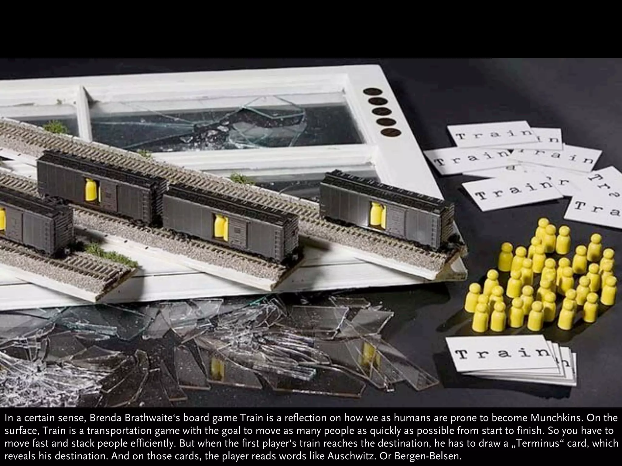 In a certain sense, Brenda Brathwaite‘s board game Train is a reflection on how we as humans are prone to become Munchkins. On the
surface, Train is a transportation game with the goal to move as many people as quickly as possible from start to finish. So you have to
move fast and stack people efficiently. But when the first player‘s train reaches the destination, he has to draw a „Terminus“ card, which
reveals his destination. And on those cards, the player reads words like Auschwitz. Or Bergen-Belsen.
 