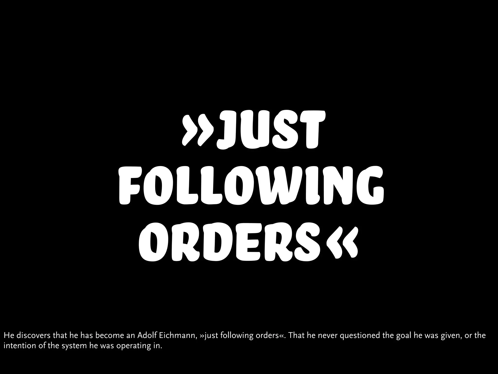 »Just
                             following
                              orders«
He discovers that he has become an Adolf Eichmann, »just following orders«. That he never questioned the goal he was given, or the
intention of the system he was operating in.
 