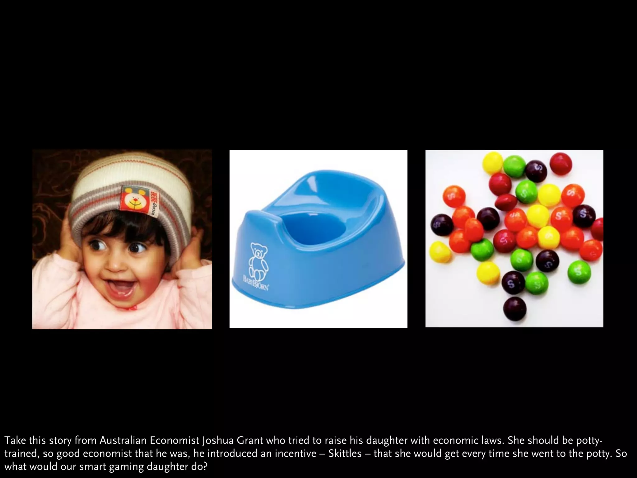 Take this story from Australian Economist Joshua Grant who tried to raise his daughter with economic laws. She should be potty-
trained, so good economist that he was, he introduced an incentive – Skittles – that she would get every time she went to the potty. So
what would our smart gaming daughter do?
 