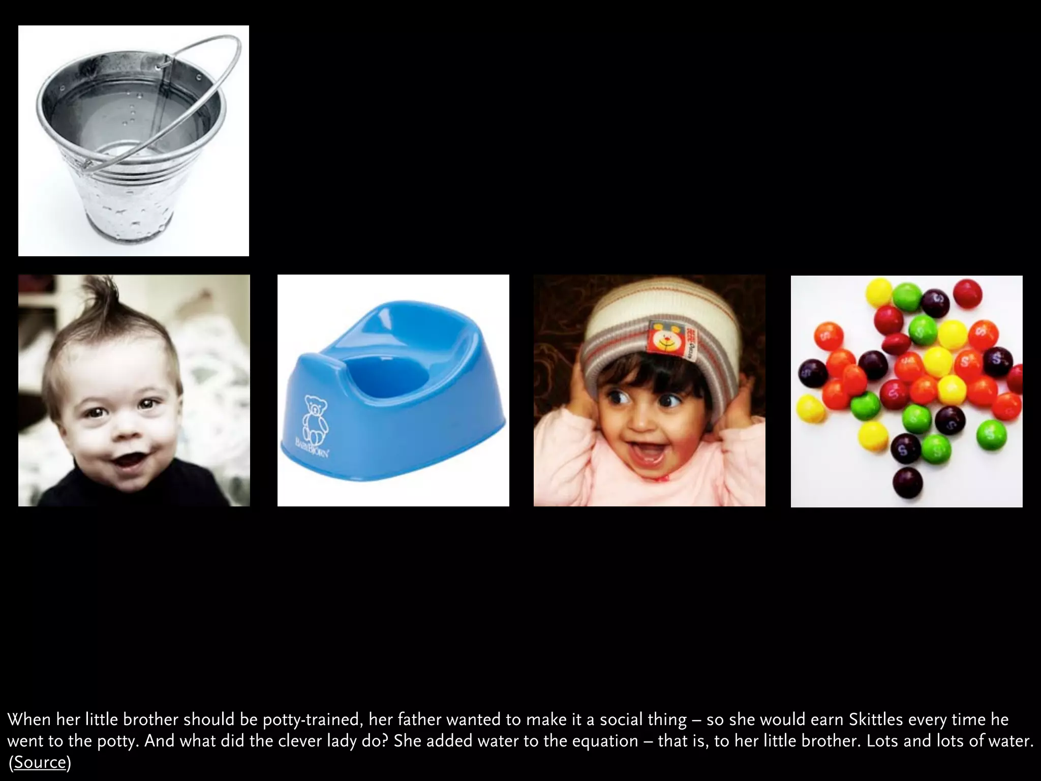 When her little brother should be potty-trained, her father wanted to make it a social thing – so she would earn Skittles every time he
went to the potty. And what did the clever lady do? She added water to the equation – that is, to her little brother. Lots and lots of water.
(Source)
 