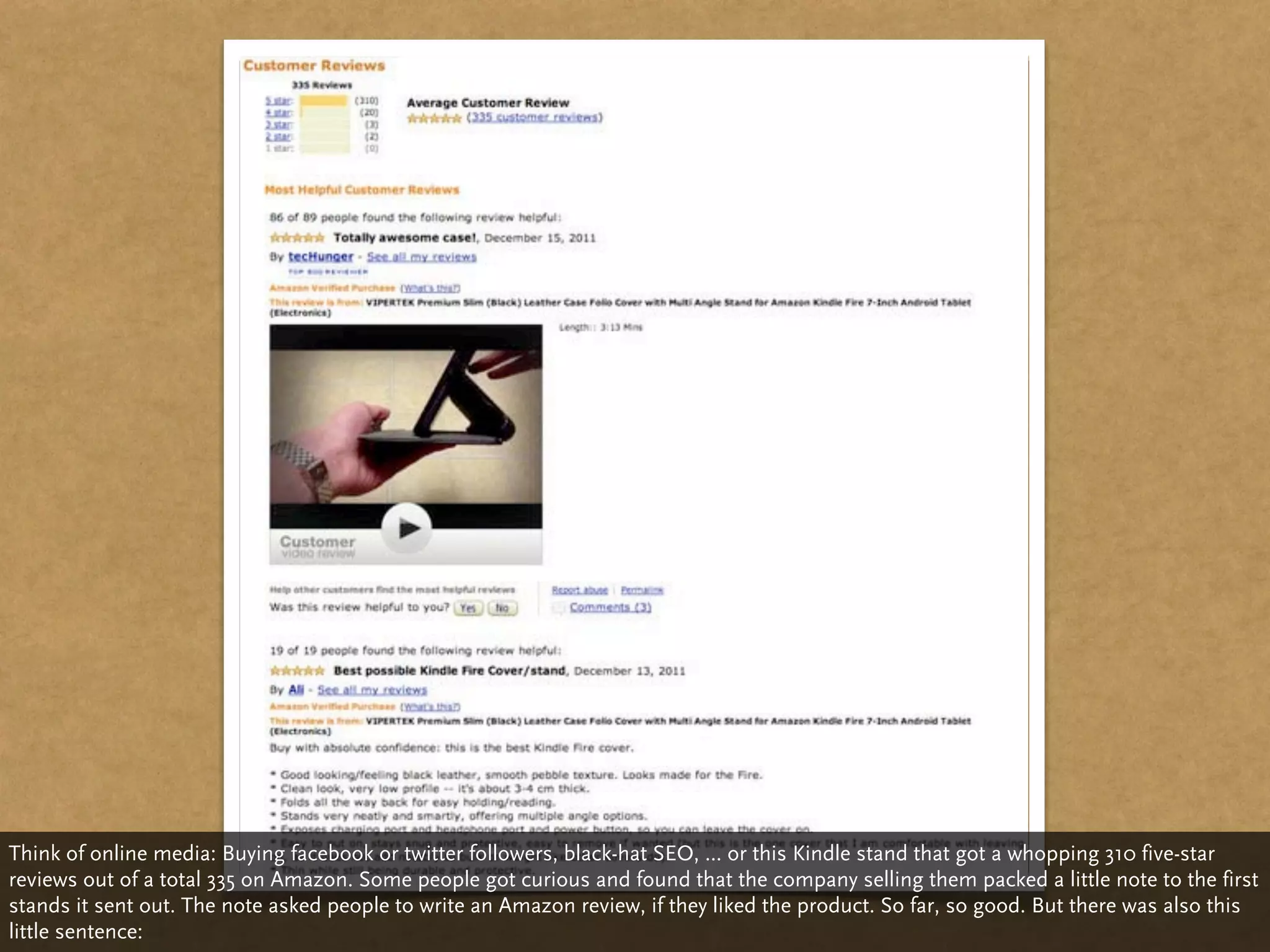 Think of online media: Buying facebook or twitter followers, black-hat SEO, ... or this Kindle stand that got a whopping 310 five-star
reviews out of a total 335 on Amazon. Some people got curious and found that the company selling them packed a little note to the first
stands it sent out. The note asked people to write an Amazon review, if they liked the product. So far, so good. But there was also this
little sentence:
 