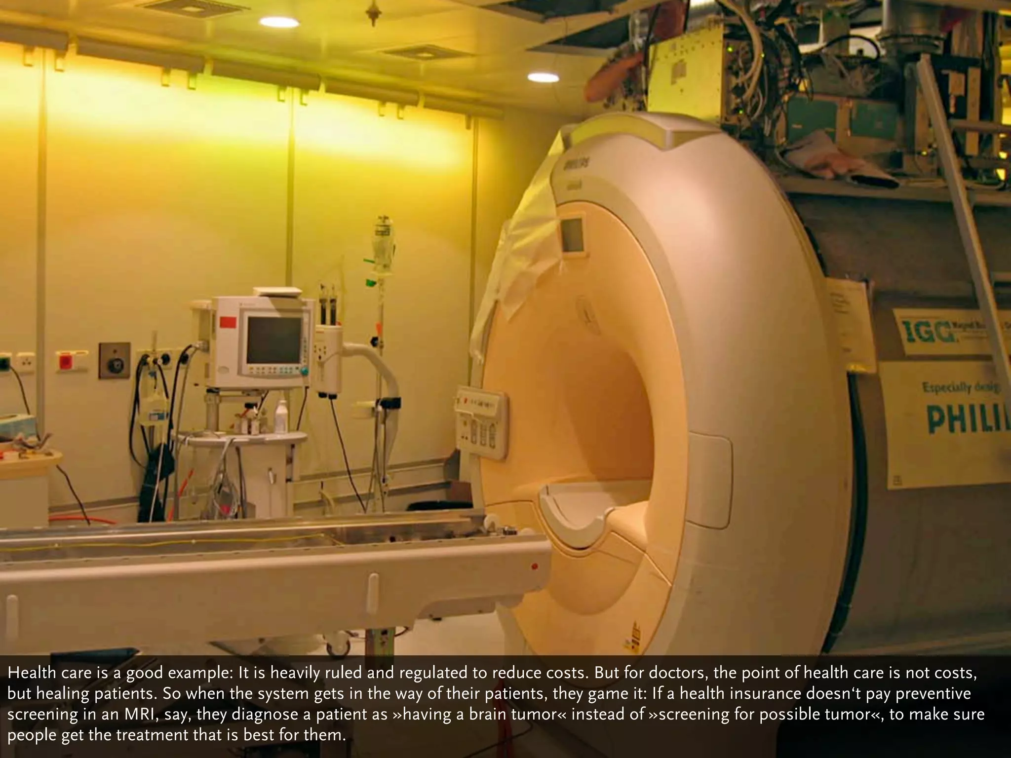 Health care is a good example: It is heavily ruled and regulated to reduce costs. But for doctors, the point of health care is not costs,
but healing patients. So when the system gets in the way of their patients, they game it: If a health insurance doesn‘t pay preventive
screening in an MRI, say, they diagnose a patient as »having a brain tumor« instead of »screening for possible tumor«, to make sure
people get the treatment that is best for them.
 