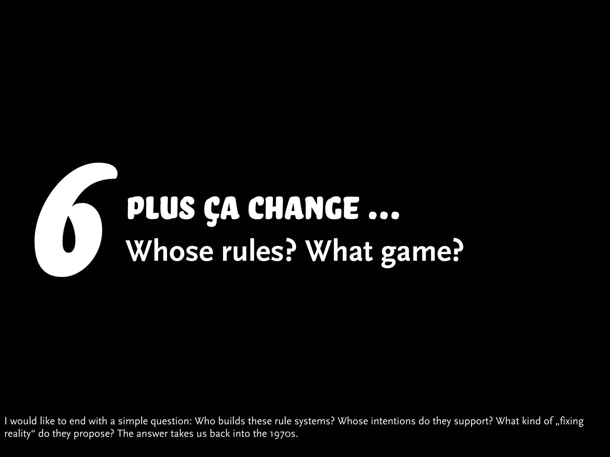 6                     Plus ça change ...
                          Whose rules? What game?




I would like to end with a simple question: Who builds these rule systems? Whose intentions do they support? What kind of „fixing
reality“ do they propose? The answer takes us back into the 1970s.
 